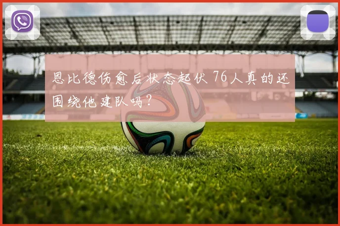 恩比德伤愈后状态起伏 76人真的还围绕他建队吗？