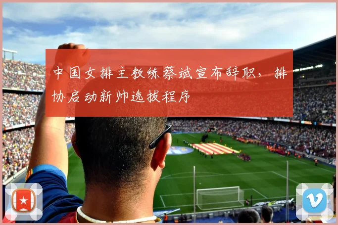 中国女排主教练蔡斌宣布辞职，排协启动新帅选拔程序