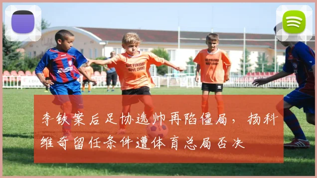 李铁案后足协选帅再陷僵局，扬科维奇留任条件遭体育总局否决