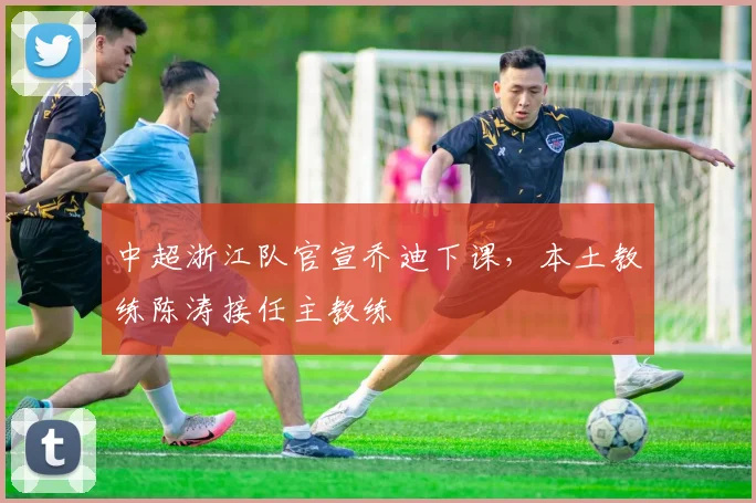 中超浙江队官宣乔迪下课，本土教练陈涛接任主教练