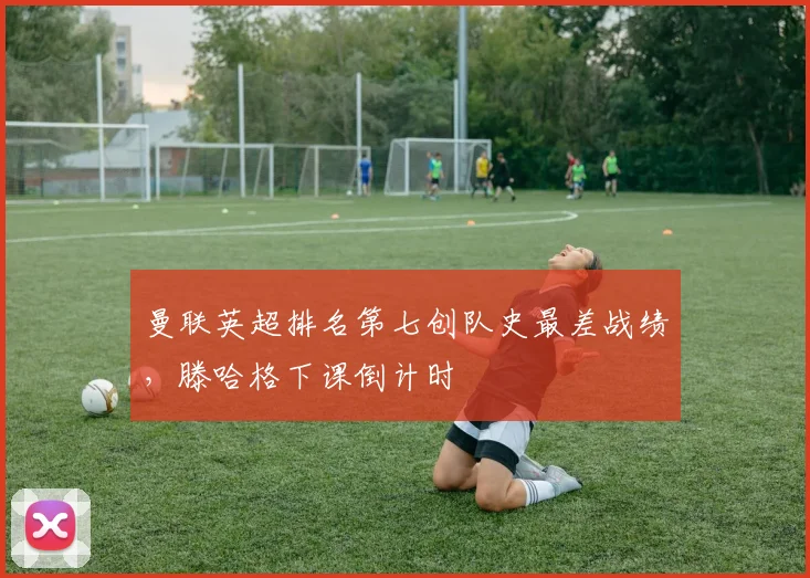 曼联英超排名第七创队史最差战绩，滕哈格下课倒计时