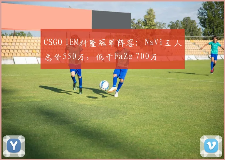 CSGO IEM科隆冠军阵容：NaVi五人总价550万，低于FaZe 700万